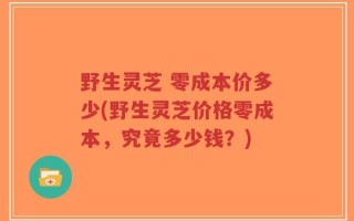 野生灵芝 零成本价多少(野生灵芝价格零成本，究竟多少钱？)