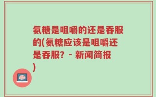 氨糖是咀嚼的还是吞服的(氨糖应该是咀嚼还是吞服？- 新闻简报)