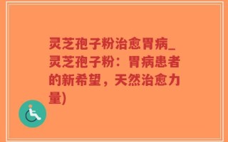 灵芝孢子粉治愈胃病_灵芝孢子粉：胃病患者的新希望，天然治愈力量)