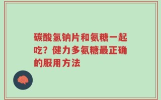 碳酸氢钠片和氨糖一起吃？健力多氨糖最正确的服用方法