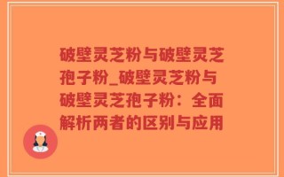 破壁灵芝粉与破壁灵芝孢子粉_破壁灵芝粉与破壁灵芝孢子粉：全面解析两者的区别与应用