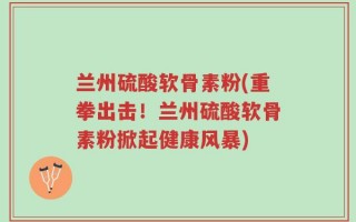 兰州硫酸软骨素粉(重拳出击！兰州硫酸软骨素粉掀起健康风暴)