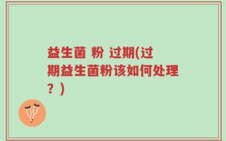 益生菌 粉 过期(过期益生菌粉该如何处理？)