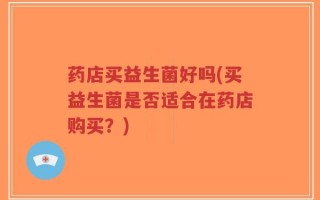 药店买益生菌好吗(买益生菌是否适合在药店购买？)