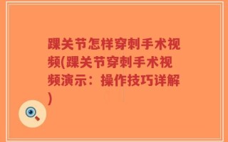 踝关节怎样穿刺手术视频(踝关节穿刺手术视频演示：操作技巧详解)