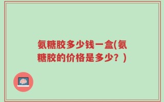 氨糖胶多少钱一盒(氨糖胶的价格是多少？)