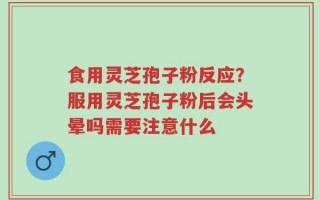 食用灵芝孢子粉反应？服用灵芝孢子粉后会头晕吗需要注意什么