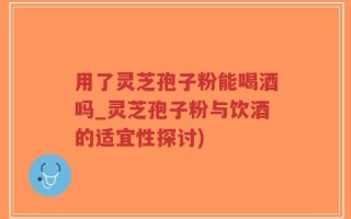 用了灵芝孢子粉能喝酒吗_灵芝孢子粉与饮酒的适宜性探讨)