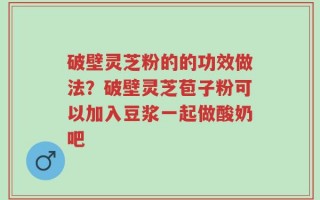 破壁灵芝粉的的功效做法？破壁灵芝苞子粉可以加入豆浆一起做酸奶吧