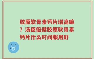 胶原软骨素钙片增高嘛？汤臣倍健胶原软骨素钙片什么时间服用好
