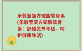 乐敦莹复方硫酸软骨素(乐敦莹复方硫酸软骨素：舒缓关节不适，呵护健康生活)