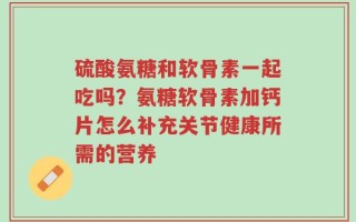 硫酸氨糖和软骨素一起吃吗？氨糖软骨素加钙片怎么补充关节健康所需的营养