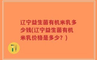 辽宁益生菌有机米乳多少钱(辽宁益生菌有机米乳价格是多少？)