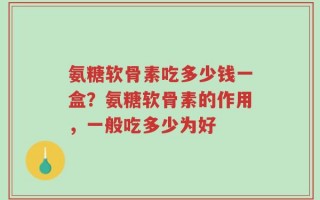 氨糖软骨素吃多少钱一盒？氨糖软骨素的作用，一般吃多少为好