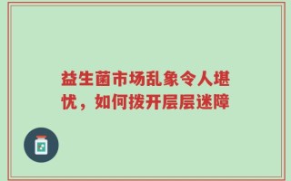 益生菌市场乱象令人堪忧，如何拨开层层迷障