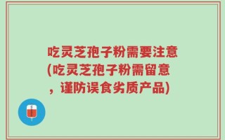吃灵芝孢子粉需要注意(吃灵芝孢子粉需留意，谨防误食劣质产品)