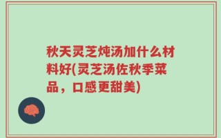 秋天灵芝炖汤加什么材料好(灵芝汤佐秋季菜品，口感更甜美)