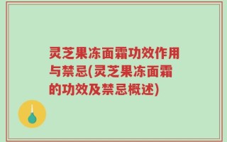 灵芝果冻面霜功效作用与禁忌(灵芝果冻面霜的功效及禁忌概述)