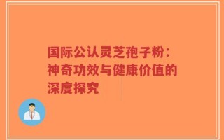 国际公认灵芝孢子粉：神奇功效与健康价值的深度探究