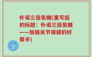 朴诺三倍氨糖(重写后的标题：朴诺三倍氨糖——加强关节保健的好帮手)