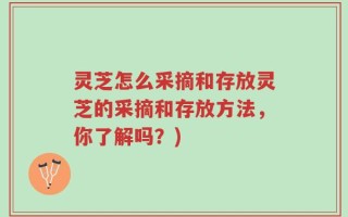 灵芝怎么采摘和存放灵芝的采摘和存放方法，你了解吗？)