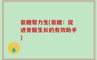 氨糖帮力生(氨糖：促进骨骼生长的有效助手)