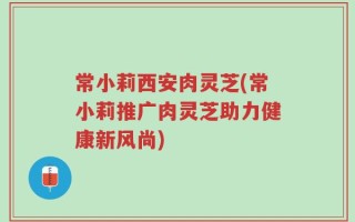 常小莉西安肉灵芝(常小莉推广肉灵芝助力健康新风尚)