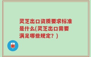 灵芝出口资质要求标准是什么(灵芝出口需要满足哪些规定？)
