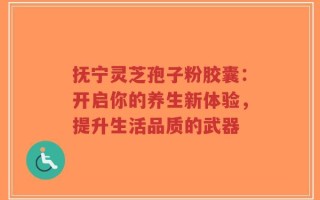 抚宁灵芝孢子粉胶囊：开启你的养生新体验，提升生活品质的武器