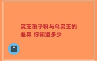 灵芝孢子粉与乌灵芝的差异 你知道多少