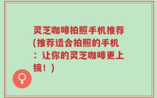 灵芝咖啡拍照手机推荐(推荐适合拍照的手机：让你的灵芝咖啡更上镜！)