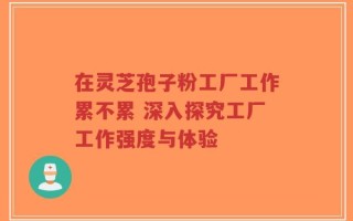 在灵芝孢子粉工厂工作累不累 深入探究工厂工作强度与体验