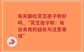 每天都吃灵芝孢子粉好吗_“灵芝孢子粉：每日食用的益处与注意事项”