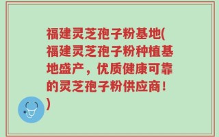 福建灵芝孢子粉基地(福建灵芝孢子粉种植基地盛产，优质健康可靠的灵芝孢子粉供应商！)