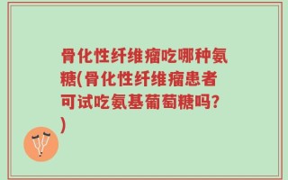 骨化性纤维瘤吃哪种氨糖(骨化性纤维瘤患者可试吃氨基葡萄糖吗？)