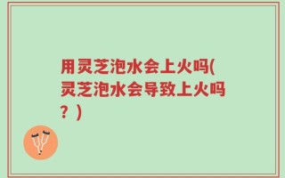 用灵芝泡水会上火吗(灵芝泡水会导致上火吗？)