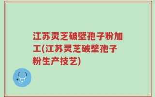 江苏灵芝破壁孢子粉加工(江苏灵芝破壁孢子粉生产技艺)