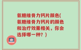 氨糖维骨力钙片颜色(氨糖维骨力钙片的颜色和治疗效果相关，你会选择哪一种？)