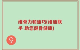 维骨力和迪巧(维迪联手 助您健骨健康)