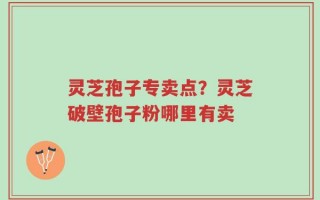 灵芝孢子专卖点？灵芝破壁孢子粉哪里有卖