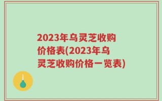 2023年乌灵芝收购价格表(2023年乌灵芝收购价格一览表)