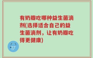 有奶瓣吃哪种益生菌滴剂(选择适合自己的益生菌滴剂，让有奶瓣吃得更健康)