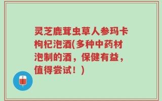 灵芝鹿茸虫草人参玛卡枸杞泡酒(多种中药材泡制的酒，保健有益，值得尝试！)