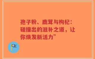 孢子粉、鹿茸与枸杞：碰撞出的滋补之道，让你焕发新活力”