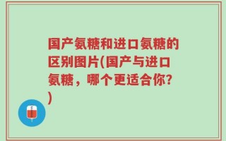 国产氨糖和进口氨糖的区别图片(国产与进口氨糖，哪个更适合你？)