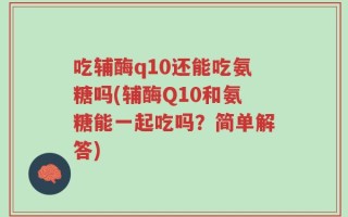 吃辅酶q10还能吃氨糖吗(辅酶Q10和氨糖能一起吃吗？简单解答)