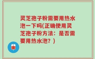 灵芝孢子粉需要用热水泡一下吗(正确使用灵芝孢子粉方法：是否需要用热水泡？)