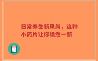 日常养生新风尚，这种小药片让你焕然一新