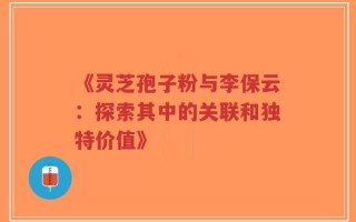 《灵芝孢子粉与李保云：探索其中的关联和独特价值》