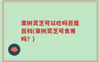 章树灵芝可以吃吗百度百科(章树灵芝可食用吗？)
